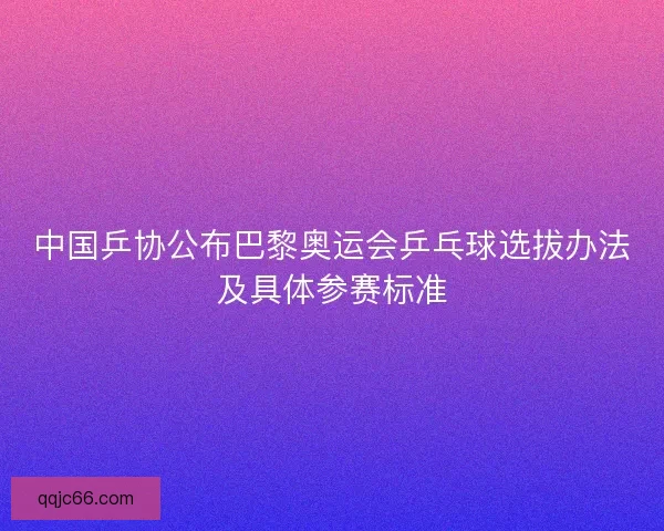中国乒协公布巴黎奥运会乒乓球选拔办法及具体参赛标准