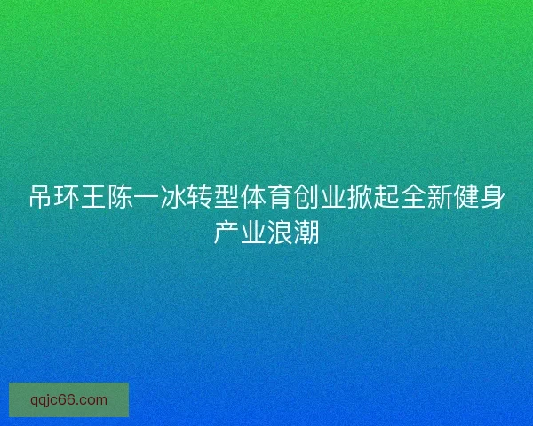 吊环王陈一冰转型体育创业掀起全新健身产业浪潮