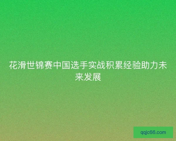 花滑世锦赛中国选手实战积累经验助力未来发展
