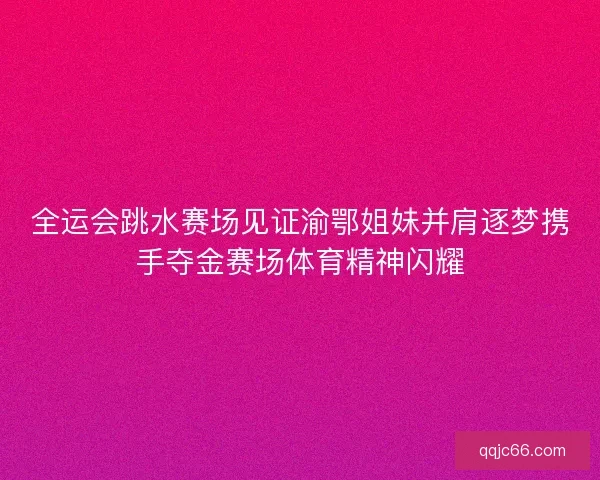 全运会跳水赛场见证渝鄂姐妹并肩逐梦携手夺金赛场体育精神闪耀