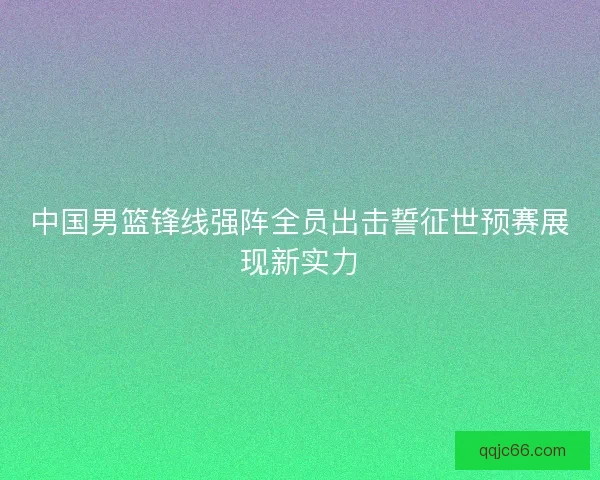 中国男篮锋线强阵全员出击誓征世预赛展现新实力