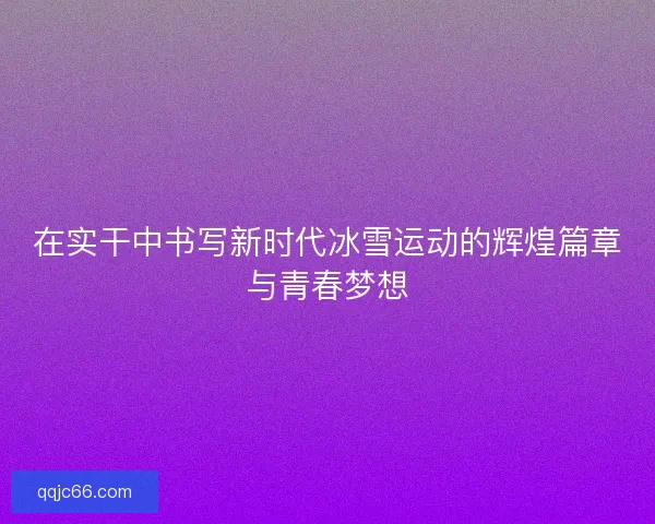 在实干中书写新时代冰雪运动的辉煌篇章与青春梦想
