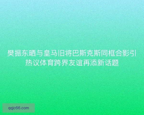 樊振东晒与皇马旧将巴斯克斯同框合影引热议体育跨界友谊再添新话题